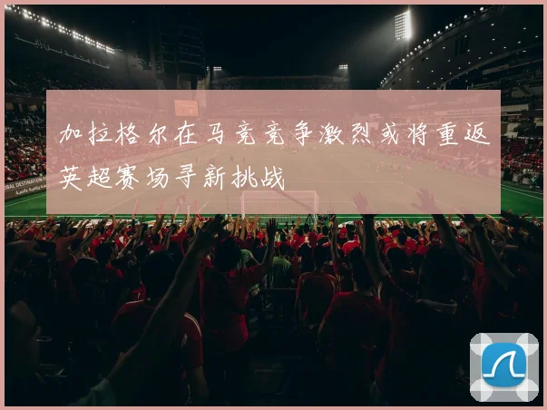 加拉格尔在马竞竞争激烈或将重返英超赛场寻新挑战