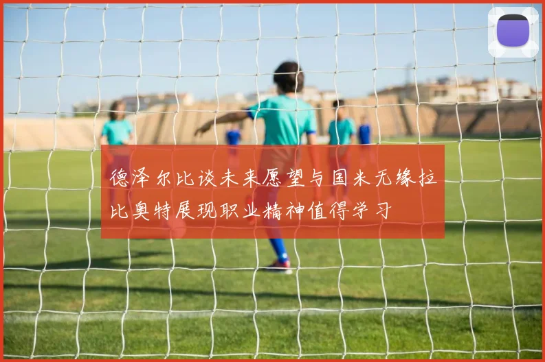 德泽尔比谈未来愿望与国米无缘拉比奥特展现职业精神值得学习