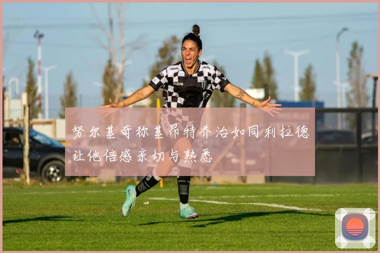 努尔基奇称基昂特乔治如同利拉德让他倍感亲切与熟悉
