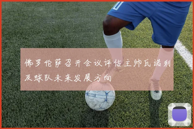 佛罗伦萨召开会议评估主帅瓦诺利及球队未来发展方向