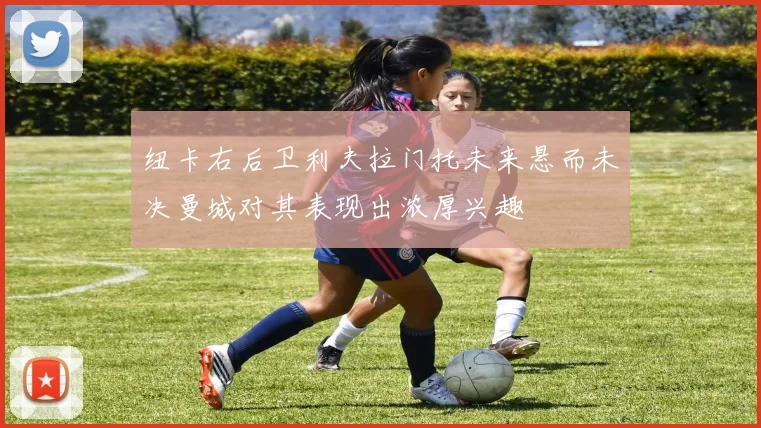 纽卡右后卫利夫拉门托未来悬而未决曼城对其表现出浓厚兴趣
