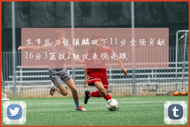 末节发力张镇麟砍下11分全场贡献16分3篮板2助攻表现亮眼