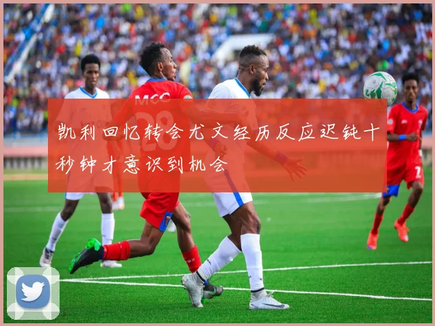 凯利回忆转会尤文经历反应迟钝十秒钟才意识到机会