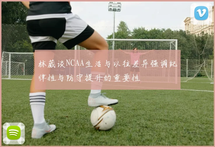 林葳谈NCAA生活与以往差异强调纪律性与防守提升的重要性