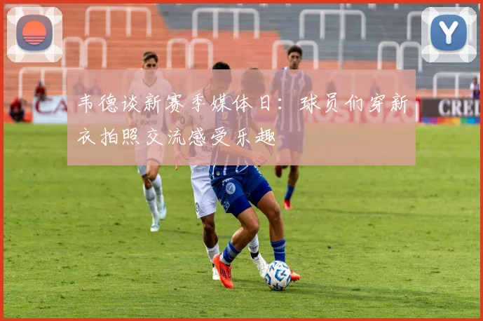 韦德谈新赛季媒体日：球员们穿新衣拍照交流感受乐趣