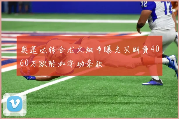 奥蓬达转会尤文细节曝光买断费4060万欧附加浮动条款