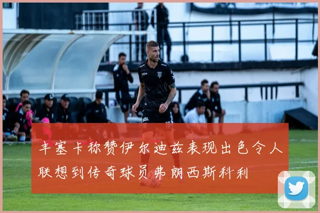 丰塞卡称赞伊尔迪兹表现出色令人联想到传奇球员弗朗西斯科利