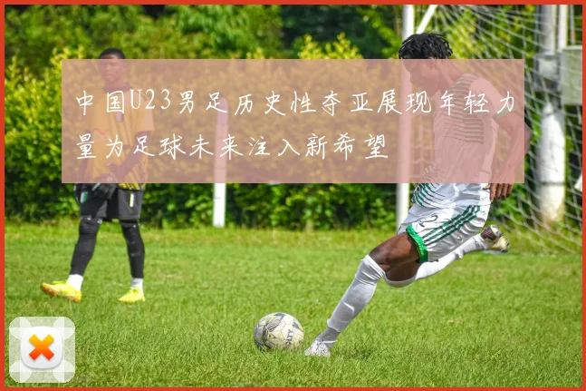 中国U23男足历史性夺亚展现年轻力量为足球未来注入新希望