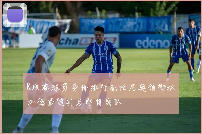 K联赛球员身价排行孔帕尼奥领衔林加德紧随其后即将离队