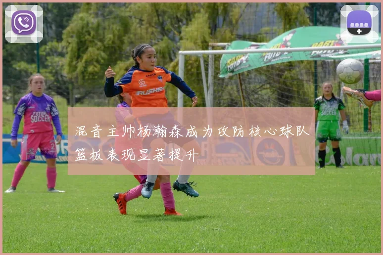 混音主帅杨瀚森成为攻防核心球队篮板表现显著提升