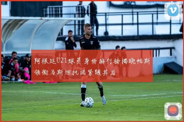 阿根廷U21球员身价排行榜揭晓帕斯领衔马斯坦托诺紧随其后