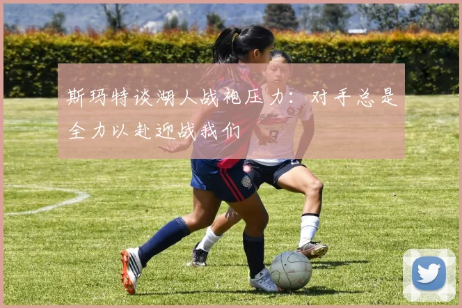 斯玛特谈湖人战袍压力：对手总是全力以赴迎战我们