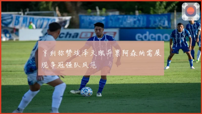 亨利称赞埃泽天赋异禀阿森纳需展现争冠强队风范