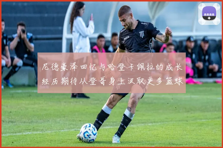 尼德豪泽回忆与哈登卡佩拉的成长经历期待从登哥身上汲取更多篮球智慧