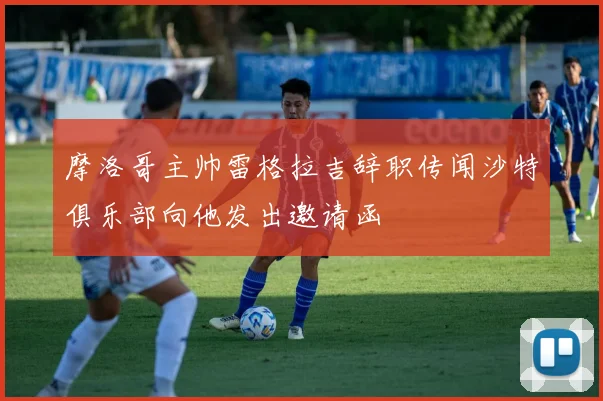 摩洛哥主帅雷格拉吉辞职传闻沙特俱乐部向他发出邀请函