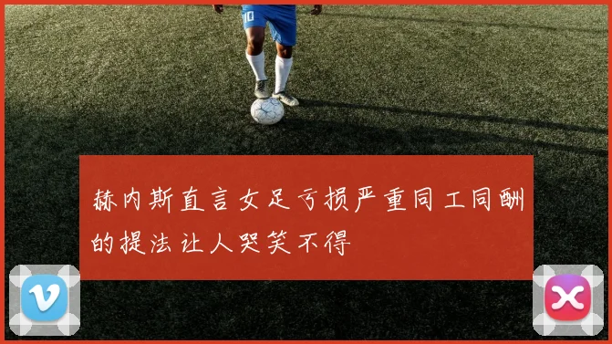 赫内斯直言女足亏损严重同工同酬的提法让人哭笑不得