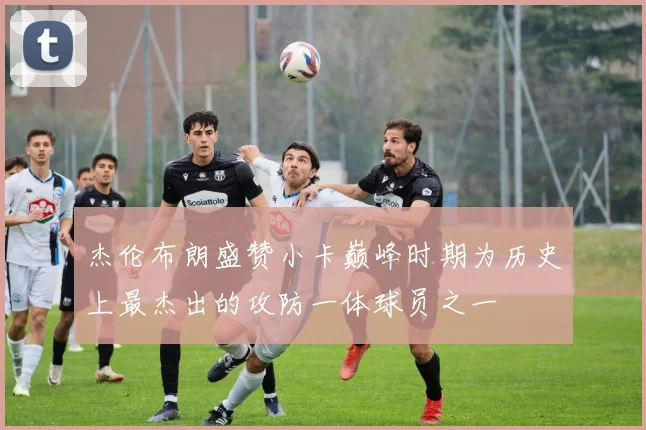杰伦布朗盛赞小卡巅峰时期为历史上最杰出的攻防一体球员之一
