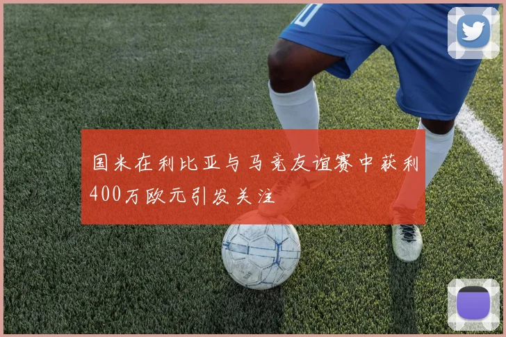 国米在利比亚与马竞友谊赛中获利400万欧元引发关注