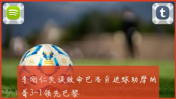 李刚仁失误致命巴洛贡进球助摩纳哥3-1领先巴黎