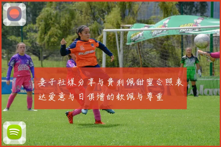 妻子社媒分享与费利佩甜蜜合照表达爱意与日俱增的钦佩与尊重