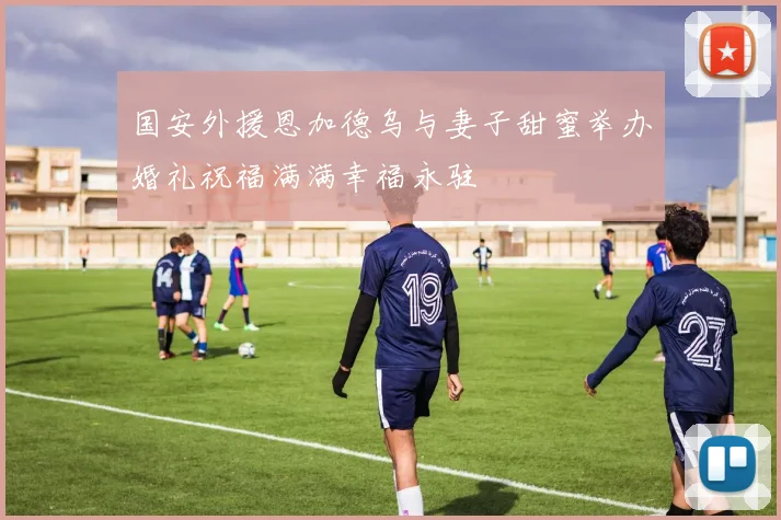 国安外援恩加德乌与妻子甜蜜举办婚礼祝福满满幸福永驻