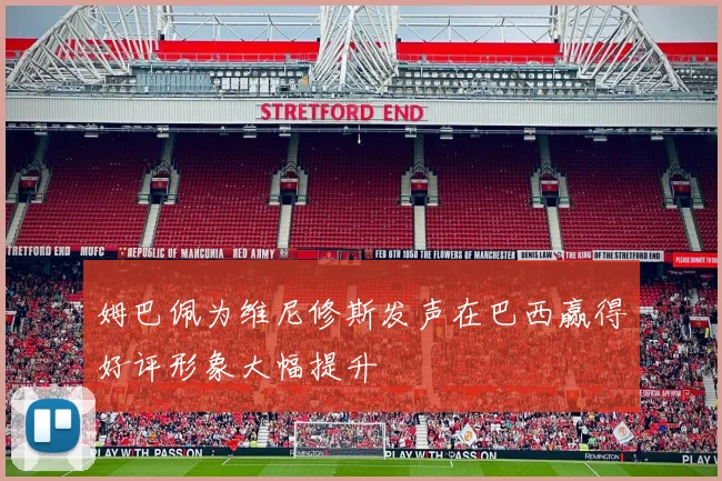 姆巴佩为维尼修斯发声在巴西赢得好评形象大幅提升