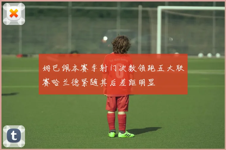 姆巴佩本赛季射门次数领跑五大联赛哈兰德紧随其后差距明显