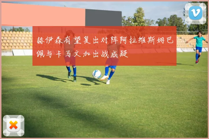 赫伊森有望复出对阵阿拉维斯姆巴佩与卡马文加出战成疑