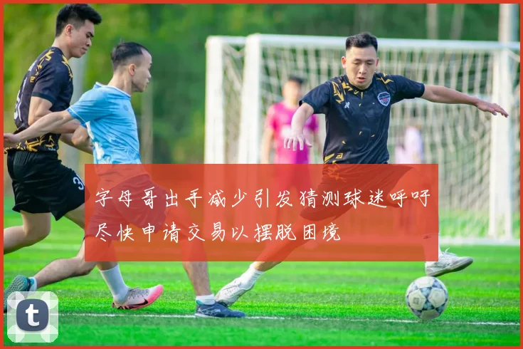 字母哥出手减少引发猜测球迷呼吁尽快申请交易以摆脱困境