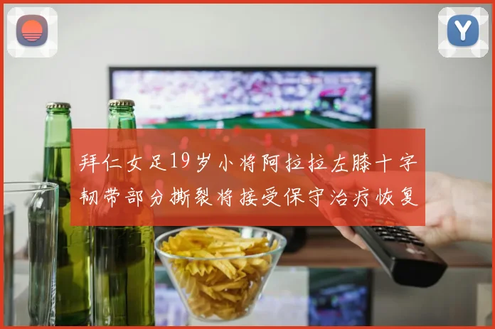 拜仁女足19岁小将阿拉拉左膝十字韧带部分撕裂将接受保守治疗恢复计划启动