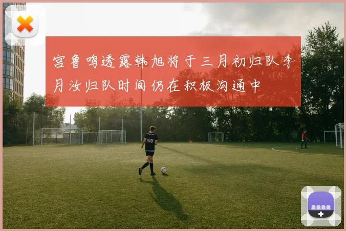 宫鲁鸣透露韩旭将于三月初归队李月汝归队时间仍在积极沟通中