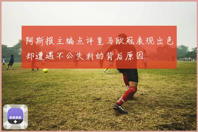 阿斯报主编点评皇马欧冠表现出色却遭遇不公失利的背后原因
