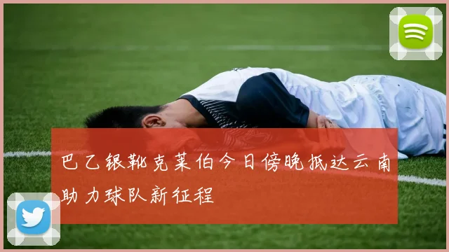 巴乙银靴克莱伯今日傍晚抵达云南助力球队新征程