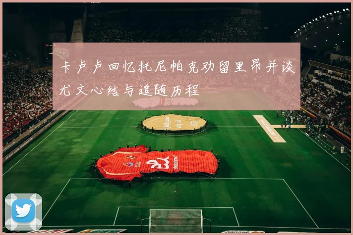 卡卢卢回忆托尼帕克劝留里昂并谈尤文心结与追随历程