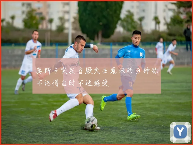 奥斯卡突发昏厥失去意识两分钟称不记得当时不适感受