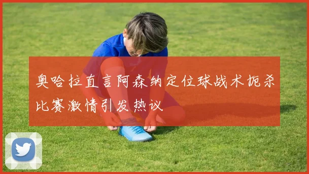 奥哈拉直言阿森纳定位球战术扼杀比赛激情引发热议