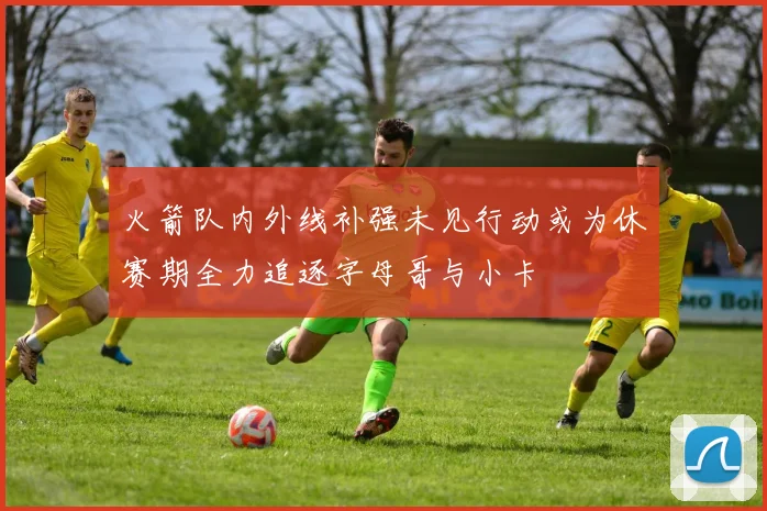 火箭队内外线补强未见行动或为休赛期全力追逐字母哥与小卡