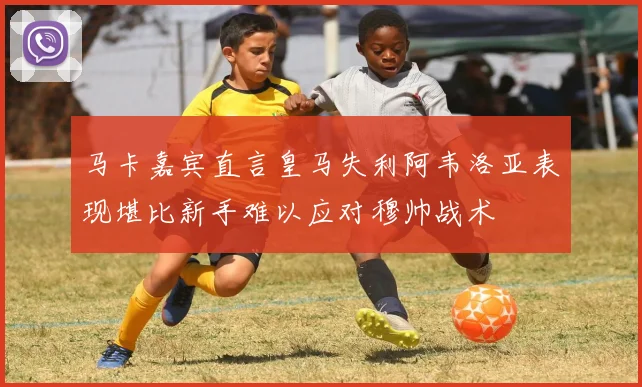 马卡嘉宾直言皇马失利阿韦洛亚表现堪比新手难以应对穆帅战术