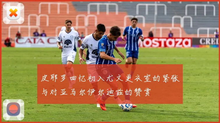 皮耶罗回忆初入尤文更衣室的紧张与对亚马尔伊尔迪兹的赞赏